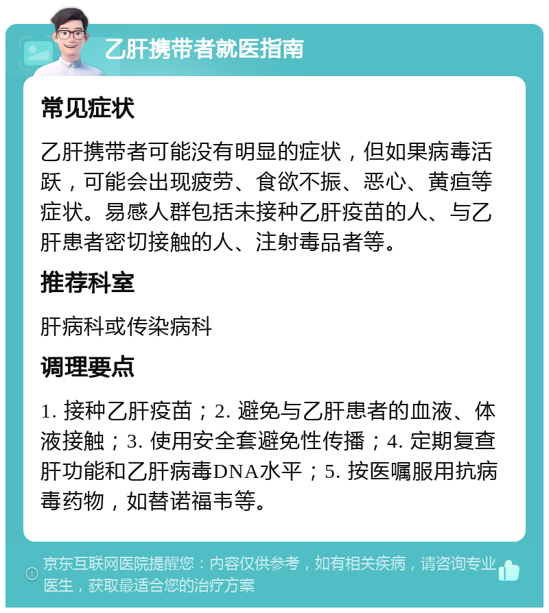 乙肝携带者就医指南 常见症状 乙肝携带者可能没有明显的症状，但如果病毒活跃，可能会出现疲劳、食欲不振、恶心、黄疸等症状。易感人群包括未接种乙肝疫苗的人、与乙肝患者密切接触的人、注射毒品者等。 推荐科室 肝病科或传染病科 调理要点 1. 接种乙肝疫苗；2. 避免与乙肝患者的血液、体液接触；3. 使用安全套避免性传播；4. 定期复查肝功能和乙肝病毒DNA水平；5. 按医嘱服用抗病毒药物，如替诺福韦等。