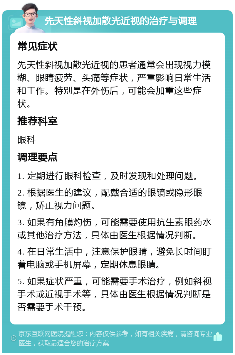 先天性斜视加散光近视的治疗与调理 常见症状 先天性斜视加散光近视的患者通常会出现视力模糊、眼睛疲劳、头痛等症状，严重影响日常生活和工作。特别是在外伤后，可能会加重这些症状。 推荐科室 眼科 调理要点 1. 定期进行眼科检查，及时发现和处理问题。 2. 根据医生的建议，配戴合适的眼镜或隐形眼镜，矫正视力问题。 3. 如果有角膜灼伤，可能需要使用抗生素眼药水或其他治疗方法，具体由医生根据情况判断。 4. 在日常生活中，注意保护眼睛，避免长时间盯着电脑或手机屏幕，定期休息眼睛。 5. 如果症状严重，可能需要手术治疗，例如斜视手术或近视手术等，具体由医生根据情况判断是否需要手术干预。