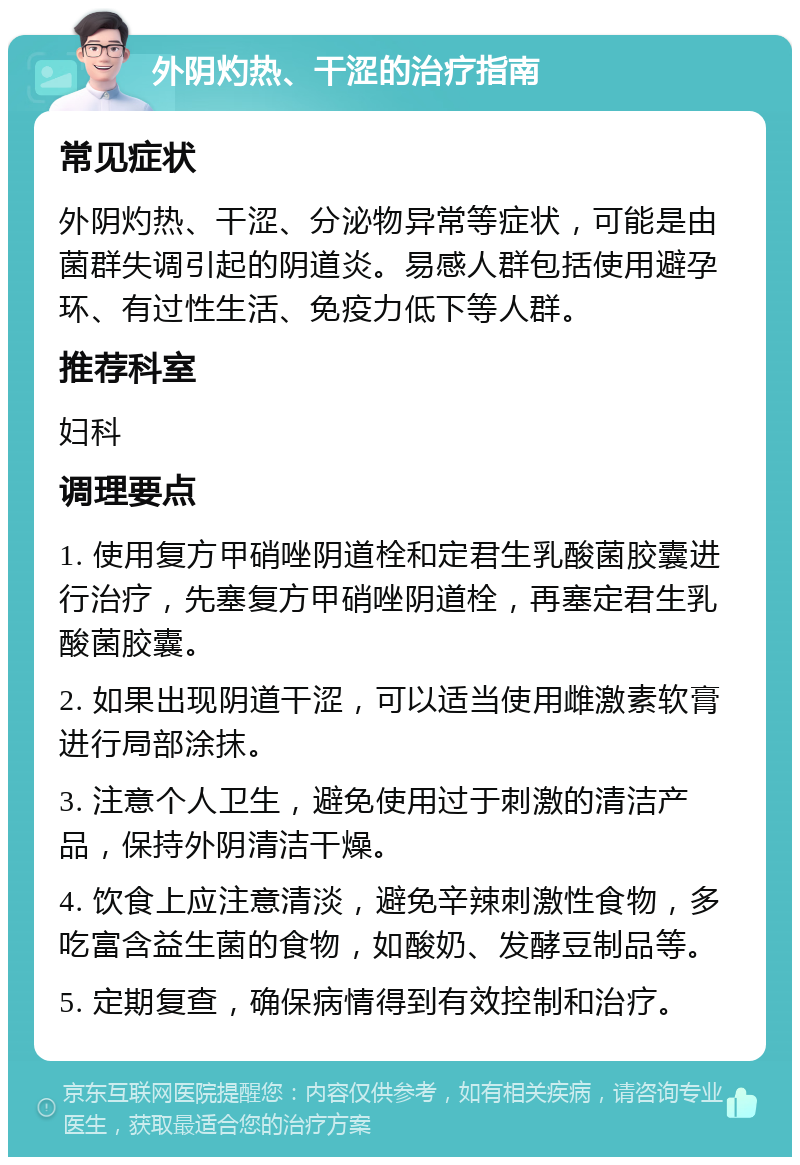 外阴灼热、干涩的治疗指南 常见症状 外阴灼热、干涩、分泌物异常等症状，可能是由菌群失调引起的阴道炎。易感人群包括使用避孕环、有过性生活、免疫力低下等人群。 推荐科室 妇科 调理要点 1. 使用复方甲硝唑阴道栓和定君生乳酸菌胶囊进行治疗，先塞复方甲硝唑阴道栓，再塞定君生乳酸菌胶囊。 2. 如果出现阴道干涩，可以适当使用雌激素软膏进行局部涂抹。 3. 注意个人卫生，避免使用过于刺激的清洁产品，保持外阴清洁干燥。 4. 饮食上应注意清淡，避免辛辣刺激性食物，多吃富含益生菌的食物，如酸奶、发酵豆制品等。 5. 定期复查，确保病情得到有效控制和治疗。