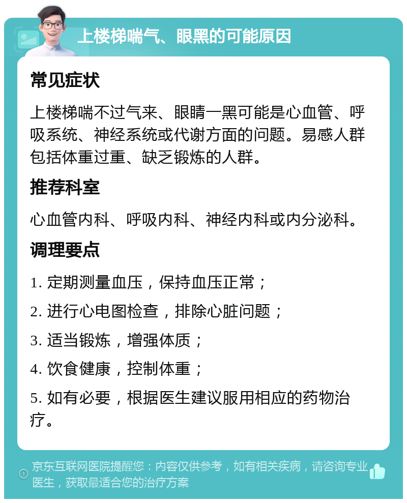 上楼梯喘气、眼黑的可能原因 常见症状 上楼梯喘不过气来、眼睛一黑可能是心血管、呼吸系统、神经系统或代谢方面的问题。易感人群包括体重过重、缺乏锻炼的人群。 推荐科室 心血管内科、呼吸内科、神经内科或内分泌科。 调理要点 1. 定期测量血压，保持血压正常； 2. 进行心电图检查，排除心脏问题； 3. 适当锻炼，增强体质； 4. 饮食健康，控制体重； 5. 如有必要，根据医生建议服用相应的药物治疗。