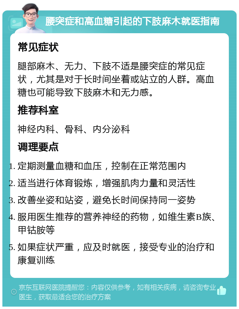 腰突症和高血糖引起的下肢麻木就医指南 常见症状 腿部麻木、无力、下肢不适是腰突症的常见症状，尤其是对于长时间坐着或站立的人群。高血糖也可能导致下肢麻木和无力感。 推荐科室 神经内科、骨科、内分泌科 调理要点 定期测量血糖和血压，控制在正常范围内 适当进行体育锻炼，增强肌肉力量和灵活性 改善坐姿和站姿，避免长时间保持同一姿势 服用医生推荐的营养神经的药物，如维生素B族、甲钴胺等 如果症状严重，应及时就医，接受专业的治疗和康复训练