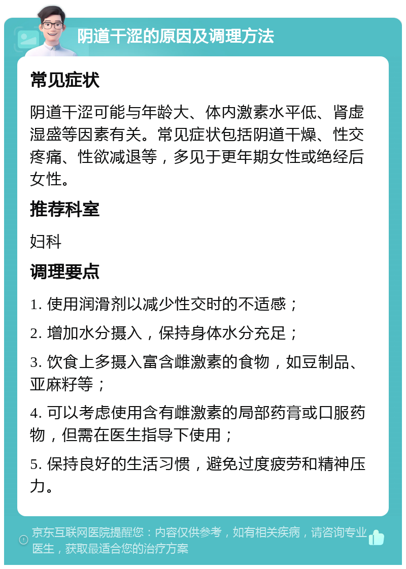 阴道干涩的原因及调理方法 常见症状 阴道干涩可能与年龄大、体内激素水平低、肾虚湿盛等因素有关。常见症状包括阴道干燥、性交疼痛、性欲减退等，多见于更年期女性或绝经后女性。 推荐科室 妇科 调理要点 1. 使用润滑剂以减少性交时的不适感； 2. 增加水分摄入，保持身体水分充足； 3. 饮食上多摄入富含雌激素的食物，如豆制品、亚麻籽等； 4. 可以考虑使用含有雌激素的局部药膏或口服药物，但需在医生指导下使用； 5. 保持良好的生活习惯，避免过度疲劳和精神压力。