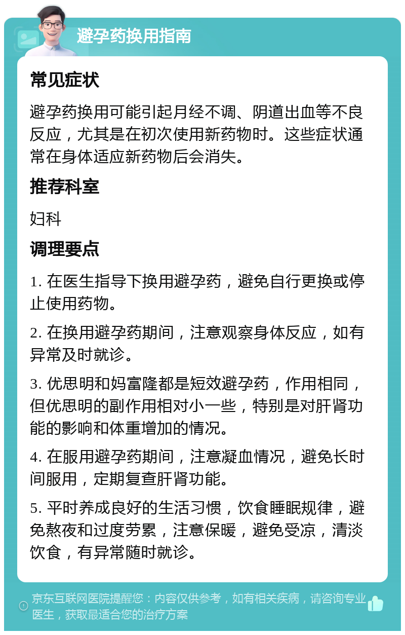 避孕药换用指南 常见症状 避孕药换用可能引起月经不调、阴道出血等不良反应，尤其是在初次使用新药物时。这些症状通常在身体适应新药物后会消失。 推荐科室 妇科 调理要点 1. 在医生指导下换用避孕药，避免自行更换或停止使用药物。 2. 在换用避孕药期间，注意观察身体反应，如有异常及时就诊。 3. 优思明和妈富隆都是短效避孕药，作用相同，但优思明的副作用相对小一些，特别是对肝肾功能的影响和体重增加的情况。 4. 在服用避孕药期间，注意凝血情况，避免长时间服用，定期复查肝肾功能。 5. 平时养成良好的生活习惯，饮食睡眠规律，避免熬夜和过度劳累，注意保暖，避免受凉，清淡饮食，有异常随时就诊。