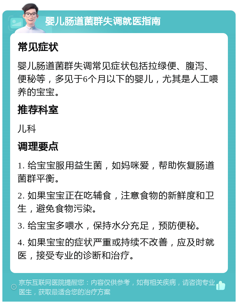 婴儿肠道菌群失调就医指南 常见症状 婴儿肠道菌群失调常见症状包括拉绿便、腹泻、便秘等，多见于6个月以下的婴儿，尤其是人工喂养的宝宝。 推荐科室 儿科 调理要点 1. 给宝宝服用益生菌，如妈咪爱，帮助恢复肠道菌群平衡。 2. 如果宝宝正在吃辅食，注意食物的新鲜度和卫生，避免食物污染。 3. 给宝宝多喂水，保持水分充足，预防便秘。 4. 如果宝宝的症状严重或持续不改善，应及时就医，接受专业的诊断和治疗。