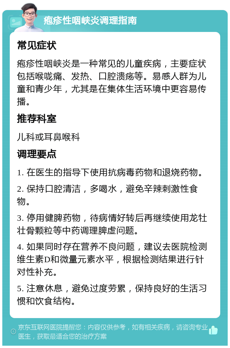 疱疹性咽峡炎调理指南 常见症状 疱疹性咽峡炎是一种常见的儿童疾病，主要症状包括喉咙痛、发热、口腔溃疡等。易感人群为儿童和青少年，尤其是在集体生活环境中更容易传播。 推荐科室 儿科或耳鼻喉科 调理要点 1. 在医生的指导下使用抗病毒药物和退烧药物。 2. 保持口腔清洁，多喝水，避免辛辣刺激性食物。 3. 停用健脾药物，待病情好转后再继续使用龙牡壮骨颗粒等中药调理脾虚问题。 4. 如果同时存在营养不良问题，建议去医院检测维生素D和微量元素水平，根据检测结果进行针对性补充。 5. 注意休息，避免过度劳累，保持良好的生活习惯和饮食结构。