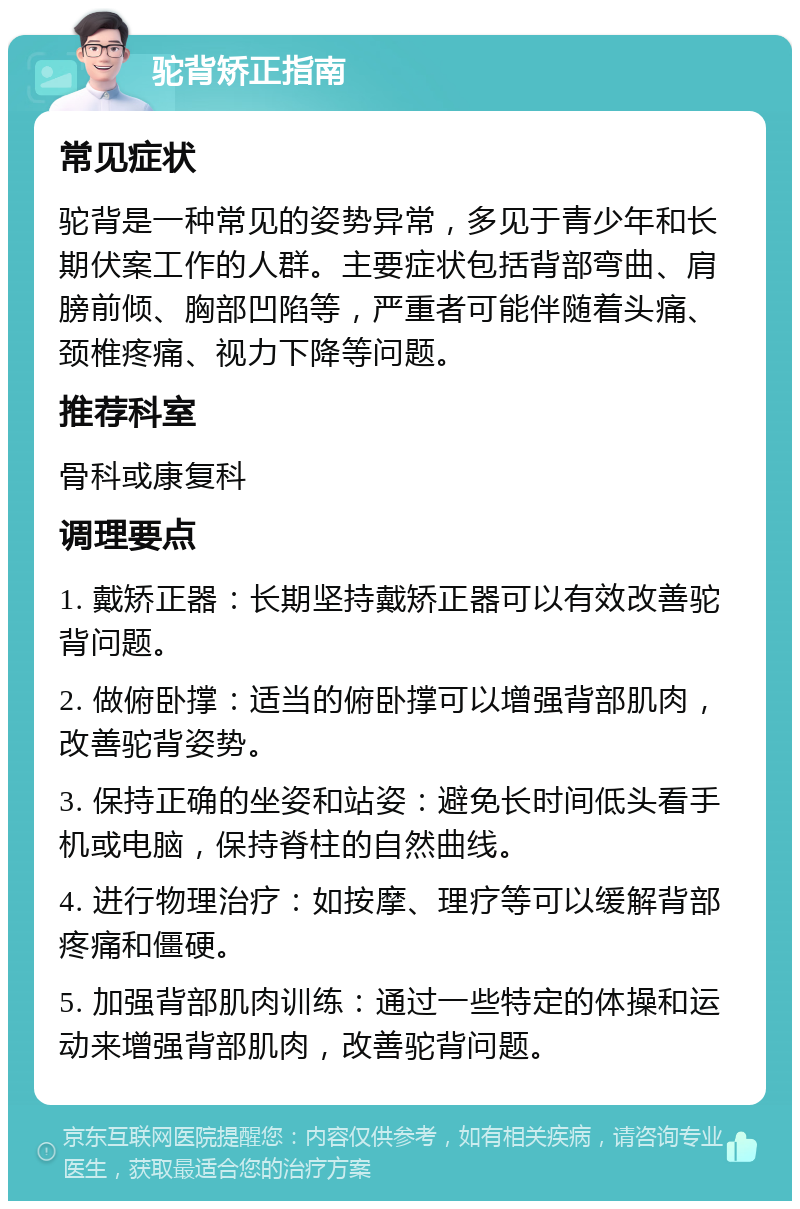 驼背矫正指南 常见症状 驼背是一种常见的姿势异常，多见于青少年和长期伏案工作的人群。主要症状包括背部弯曲、肩膀前倾、胸部凹陷等，严重者可能伴随着头痛、颈椎疼痛、视力下降等问题。 推荐科室 骨科或康复科 调理要点 1. 戴矫正器：长期坚持戴矫正器可以有效改善驼背问题。 2. 做俯卧撑：适当的俯卧撑可以增强背部肌肉，改善驼背姿势。 3. 保持正确的坐姿和站姿：避免长时间低头看手机或电脑，保持脊柱的自然曲线。 4. 进行物理治疗：如按摩、理疗等可以缓解背部疼痛和僵硬。 5. 加强背部肌肉训练：通过一些特定的体操和运动来增强背部肌肉，改善驼背问题。