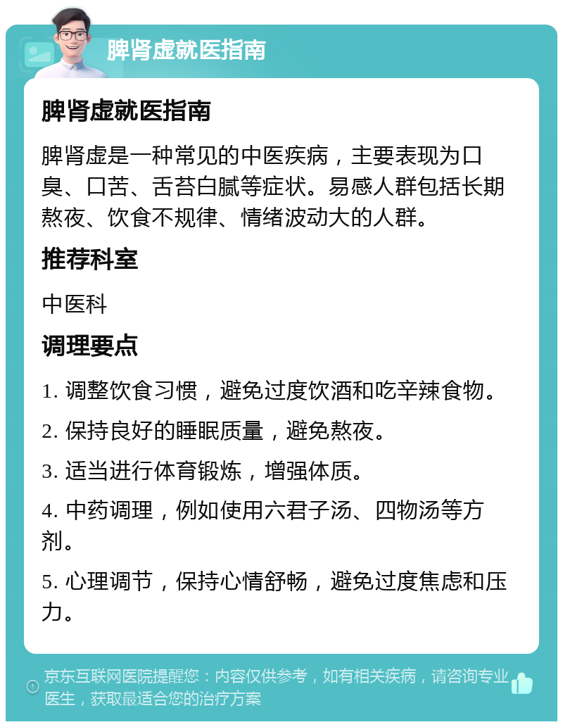 脾肾虚就医指南 脾肾虚就医指南 脾肾虚是一种常见的中医疾病，主要表现为口臭、口苦、舌苔白腻等症状。易感人群包括长期熬夜、饮食不规律、情绪波动大的人群。 推荐科室 中医科 调理要点 1. 调整饮食习惯，避免过度饮酒和吃辛辣食物。 2. 保持良好的睡眠质量，避免熬夜。 3. 适当进行体育锻炼，增强体质。 4. 中药调理，例如使用六君子汤、四物汤等方剂。 5. 心理调节，保持心情舒畅，避免过度焦虑和压力。