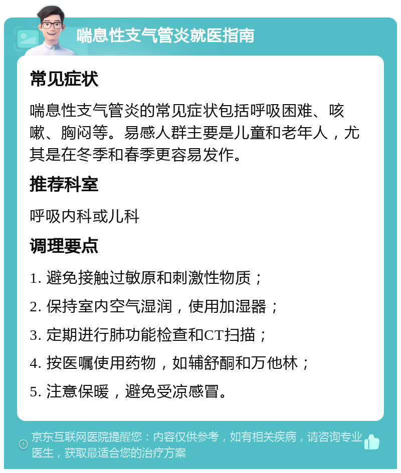 喘息性支气管炎就医指南 常见症状 喘息性支气管炎的常见症状包括呼吸困难、咳嗽、胸闷等。易感人群主要是儿童和老年人，尤其是在冬季和春季更容易发作。 推荐科室 呼吸内科或儿科 调理要点 1. 避免接触过敏原和刺激性物质； 2. 保持室内空气湿润，使用加湿器； 3. 定期进行肺功能检查和CT扫描； 4. 按医嘱使用药物，如辅舒酮和万他林； 5. 注意保暖，避免受凉感冒。