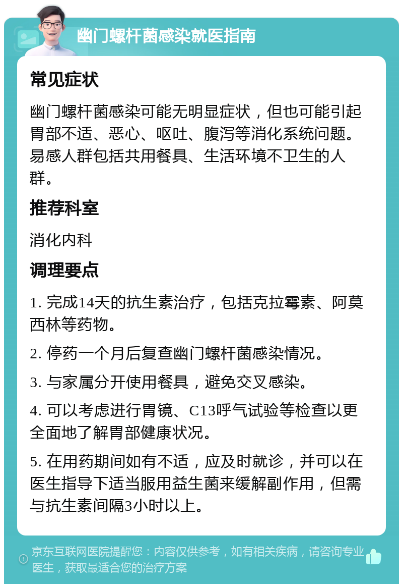 幽门螺杆菌感染就医指南 常见症状 幽门螺杆菌感染可能无明显症状，但也可能引起胃部不适、恶心、呕吐、腹泻等消化系统问题。易感人群包括共用餐具、生活环境不卫生的人群。 推荐科室 消化内科 调理要点 1. 完成14天的抗生素治疗，包括克拉霉素、阿莫西林等药物。 2. 停药一个月后复查幽门螺杆菌感染情况。 3. 与家属分开使用餐具，避免交叉感染。 4. 可以考虑进行胃镜、C13呼气试验等检查以更全面地了解胃部健康状况。 5. 在用药期间如有不适，应及时就诊，并可以在医生指导下适当服用益生菌来缓解副作用，但需与抗生素间隔3小时以上。