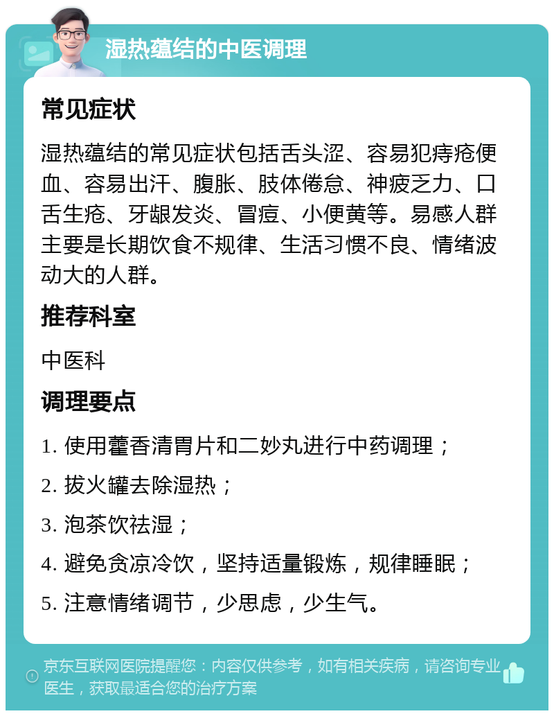 湿热蕴结的中医调理 常见症状 湿热蕴结的常见症状包括舌头涩、容易犯痔疮便血、容易出汗、腹胀、肢体倦怠、神疲乏力、口舌生疮、牙龈发炎、冒痘、小便黄等。易感人群主要是长期饮食不规律、生活习惯不良、情绪波动大的人群。 推荐科室 中医科 调理要点 1. 使用藿香清胃片和二妙丸进行中药调理； 2. 拔火罐去除湿热； 3. 泡茶饮祛湿； 4. 避免贪凉冷饮，坚持适量锻炼，规律睡眠； 5. 注意情绪调节，少思虑，少生气。