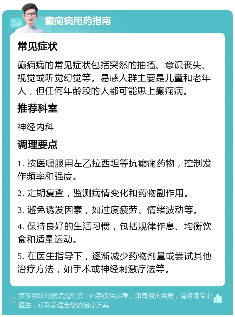 癫痫病用药指南 常见症状 癫痫病的常见症状包括突然的抽搐、意识丧失、视觉或听觉幻觉等。易感人群主要是儿童和老年人，但任何年龄段的人都可能患上癫痫病。 推荐科室 神经内科 调理要点 1. 按医嘱服用左乙拉西坦等抗癫痫药物，控制发作频率和强度。 2. 定期复查，监测病情变化和药物副作用。 3. 避免诱发因素，如过度疲劳、情绪波动等。 4. 保持良好的生活习惯，包括规律作息、均衡饮食和适量运动。 5. 在医生指导下，逐渐减少药物剂量或尝试其他治疗方法，如手术或神经刺激疗法等。