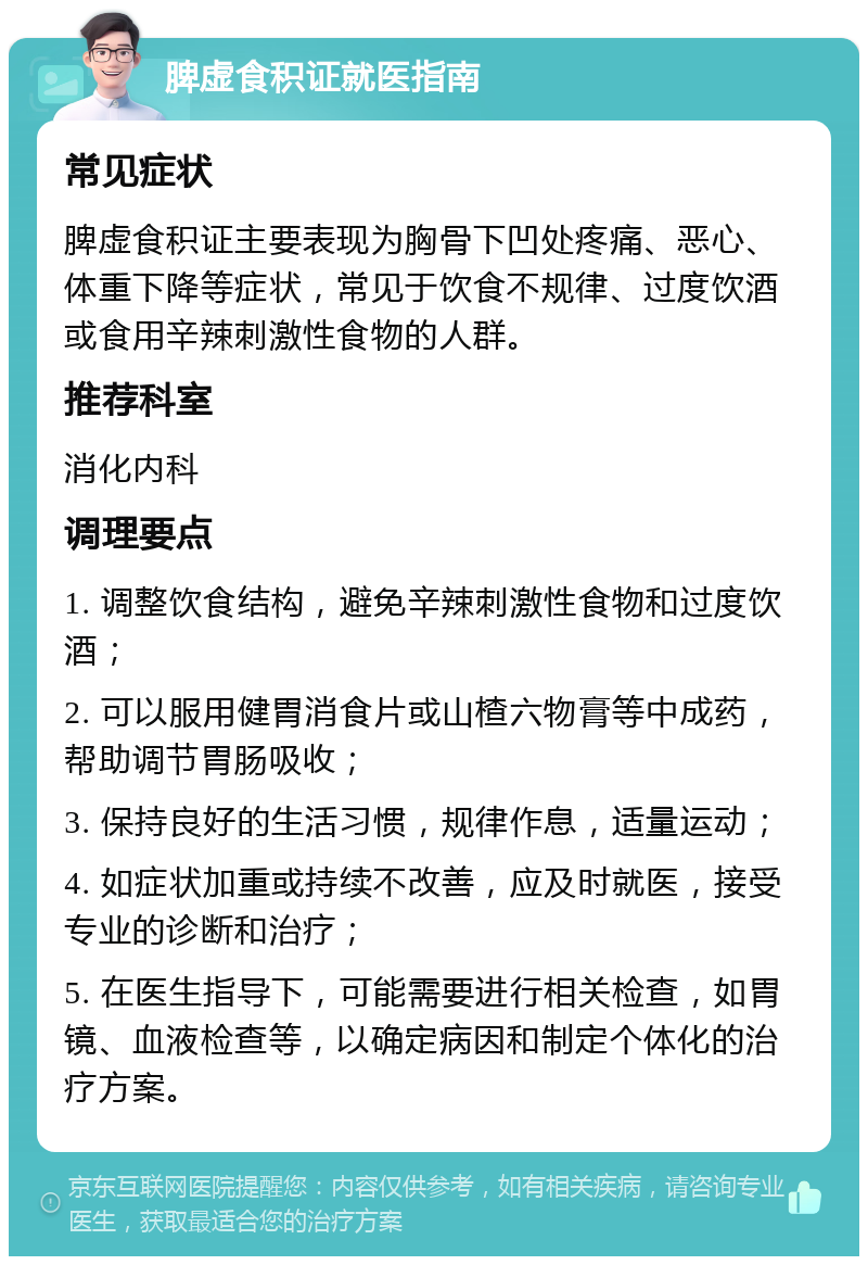 脾虚食积证就医指南 常见症状 脾虚食积证主要表现为胸骨下凹处疼痛、恶心、体重下降等症状，常见于饮食不规律、过度饮酒或食用辛辣刺激性食物的人群。 推荐科室 消化内科 调理要点 1. 调整饮食结构，避免辛辣刺激性食物和过度饮酒； 2. 可以服用健胃消食片或山楂六物膏等中成药，帮助调节胃肠吸收； 3. 保持良好的生活习惯，规律作息，适量运动； 4. 如症状加重或持续不改善，应及时就医，接受专业的诊断和治疗； 5. 在医生指导下，可能需要进行相关检查，如胃镜、血液检查等，以确定病因和制定个体化的治疗方案。