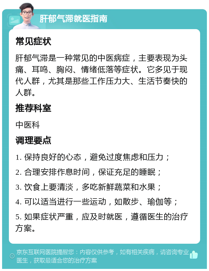 肝郁气滞就医指南 常见症状 肝郁气滞是一种常见的中医病症，主要表现为头痛、耳鸣、胸闷、情绪低落等症状。它多见于现代人群，尤其是那些工作压力大、生活节奏快的人群。 推荐科室 中医科 调理要点 1. 保持良好的心态，避免过度焦虑和压力； 2. 合理安排作息时间，保证充足的睡眠； 3. 饮食上要清淡，多吃新鲜蔬菜和水果； 4. 可以适当进行一些运动，如散步、瑜伽等； 5. 如果症状严重，应及时就医，遵循医生的治疗方案。