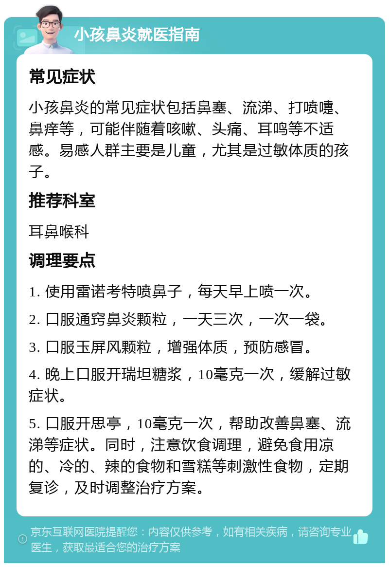 小孩鼻炎就医指南 常见症状 小孩鼻炎的常见症状包括鼻塞、流涕、打喷嚏、鼻痒等，可能伴随着咳嗽、头痛、耳鸣等不适感。易感人群主要是儿童，尤其是过敏体质的孩子。 推荐科室 耳鼻喉科 调理要点 1. 使用雷诺考特喷鼻子，每天早上喷一次。 2. 口服通窍鼻炎颗粒，一天三次，一次一袋。 3. 口服玉屏风颗粒，增强体质，预防感冒。 4. 晚上口服开瑞坦糖浆，10毫克一次，缓解过敏症状。 5. 口服开思亭，10毫克一次，帮助改善鼻塞、流涕等症状。同时，注意饮食调理，避免食用凉的、冷的、辣的食物和雪糕等刺激性食物，定期复诊，及时调整治疗方案。