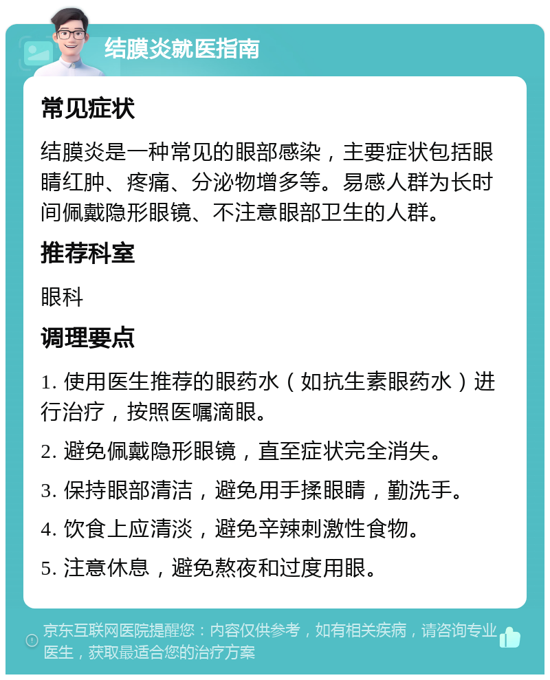 结膜炎就医指南 常见症状 结膜炎是一种常见的眼部感染，主要症状包括眼睛红肿、疼痛、分泌物增多等。易感人群为长时间佩戴隐形眼镜、不注意眼部卫生的人群。 推荐科室 眼科 调理要点 1. 使用医生推荐的眼药水（如抗生素眼药水）进行治疗，按照医嘱滴眼。 2. 避免佩戴隐形眼镜，直至症状完全消失。 3. 保持眼部清洁，避免用手揉眼睛，勤洗手。 4. 饮食上应清淡，避免辛辣刺激性食物。 5. 注意休息，避免熬夜和过度用眼。