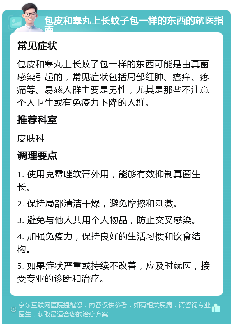 包皮和睾丸上长蚊子包一样的东西的就医指南 常见症状 包皮和睾丸上长蚊子包一样的东西可能是由真菌感染引起的，常见症状包括局部红肿、瘙痒、疼痛等。易感人群主要是男性，尤其是那些不注意个人卫生或有免疫力下降的人群。 推荐科室 皮肤科 调理要点 1. 使用克霉唑软膏外用，能够有效抑制真菌生长。 2. 保持局部清洁干燥，避免摩擦和刺激。 3. 避免与他人共用个人物品，防止交叉感染。 4. 加强免疫力，保持良好的生活习惯和饮食结构。 5. 如果症状严重或持续不改善，应及时就医，接受专业的诊断和治疗。