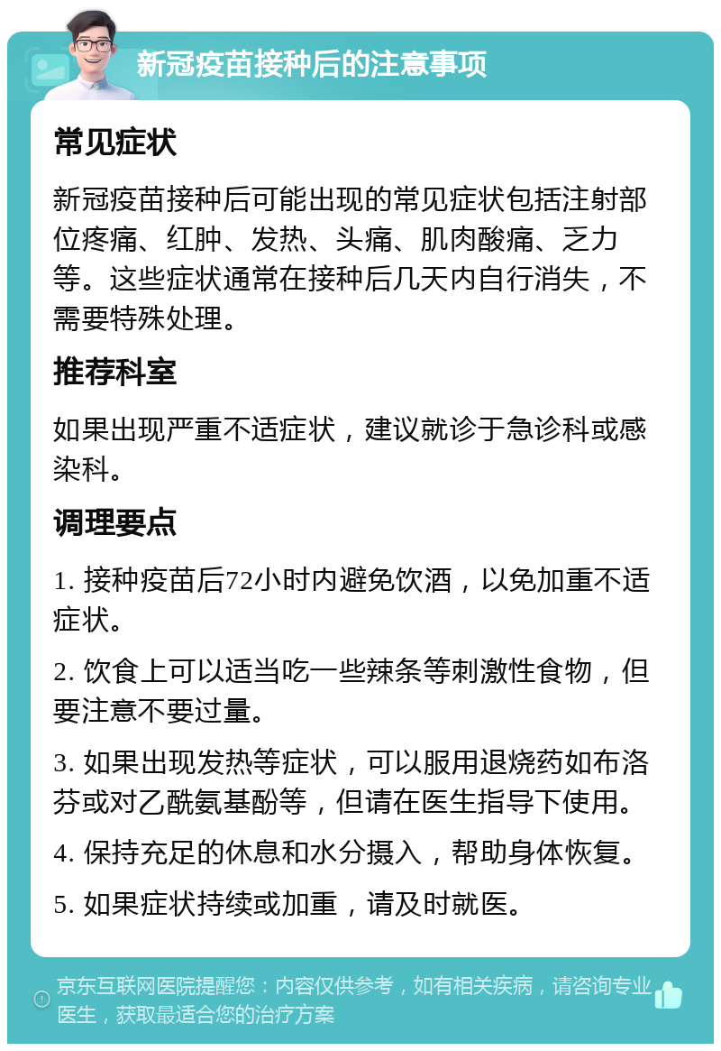 新冠疫苗接种后的注意事项 常见症状 新冠疫苗接种后可能出现的常见症状包括注射部位疼痛、红肿、发热、头痛、肌肉酸痛、乏力等。这些症状通常在接种后几天内自行消失，不需要特殊处理。 推荐科室 如果出现严重不适症状，建议就诊于急诊科或感染科。 调理要点 1. 接种疫苗后72小时内避免饮酒，以免加重不适症状。 2. 饮食上可以适当吃一些辣条等刺激性食物，但要注意不要过量。 3. 如果出现发热等症状，可以服用退烧药如布洛芬或对乙酰氨基酚等，但请在医生指导下使用。 4. 保持充足的休息和水分摄入，帮助身体恢复。 5. 如果症状持续或加重，请及时就医。