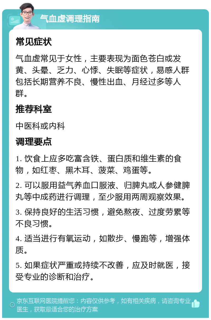 气血虚调理指南 常见症状 气血虚常见于女性，主要表现为面色苍白或发黄、头晕、乏力、心悸、失眠等症状，易感人群包括长期营养不良、慢性出血、月经过多等人群。 推荐科室 中医科或内科 调理要点 1. 饮食上应多吃富含铁、蛋白质和维生素的食物，如红枣、黑木耳、菠菜、鸡蛋等。 2. 可以服用益气养血口服液、归脾丸或人参健脾丸等中成药进行调理，至少服用两周观察效果。 3. 保持良好的生活习惯，避免熬夜、过度劳累等不良习惯。 4. 适当进行有氧运动，如散步、慢跑等，增强体质。 5. 如果症状严重或持续不改善，应及时就医，接受专业的诊断和治疗。