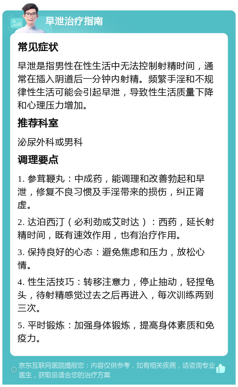 早泄治疗指南 常见症状 早泄是指男性在性生活中无法控制射精时间，通常在插入阴道后一分钟内射精。频繁手淫和不规律性生活可能会引起早泄，导致性生活质量下降和心理压力增加。 推荐科室 泌尿外科或男科 调理要点 1. 参茸鞭丸：中成药，能调理和改善勃起和早泄，修复不良习惯及手淫带来的损伤，纠正肾虚。 2. 达泊西汀（必利劲或艾时达）：西药，延长射精时间，既有速效作用，也有治疗作用。 3. 保持良好的心态：避免焦虑和压力，放松心情。 4. 性生活技巧：转移注意力，停止抽动，轻捏龟头，待射精感觉过去之后再进入，每次训练两到三次。 5. 平时锻炼：加强身体锻炼，提高身体素质和免疫力。