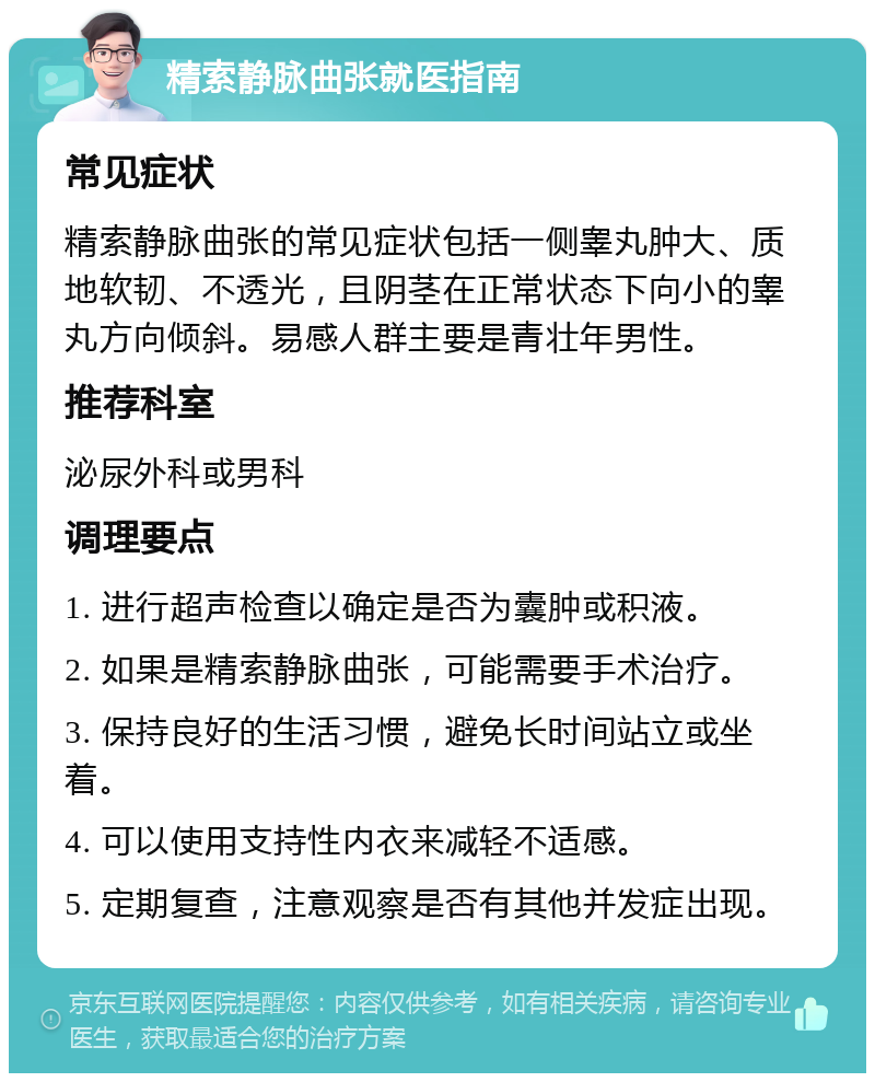 精索静脉曲张就医指南 常见症状 精索静脉曲张的常见症状包括一侧睾丸肿大、质地软韧、不透光，且阴茎在正常状态下向小的睾丸方向倾斜。易感人群主要是青壮年男性。 推荐科室 泌尿外科或男科 调理要点 1. 进行超声检查以确定是否为囊肿或积液。 2. 如果是精索静脉曲张，可能需要手术治疗。 3. 保持良好的生活习惯，避免长时间站立或坐着。 4. 可以使用支持性内衣来减轻不适感。 5. 定期复查，注意观察是否有其他并发症出现。