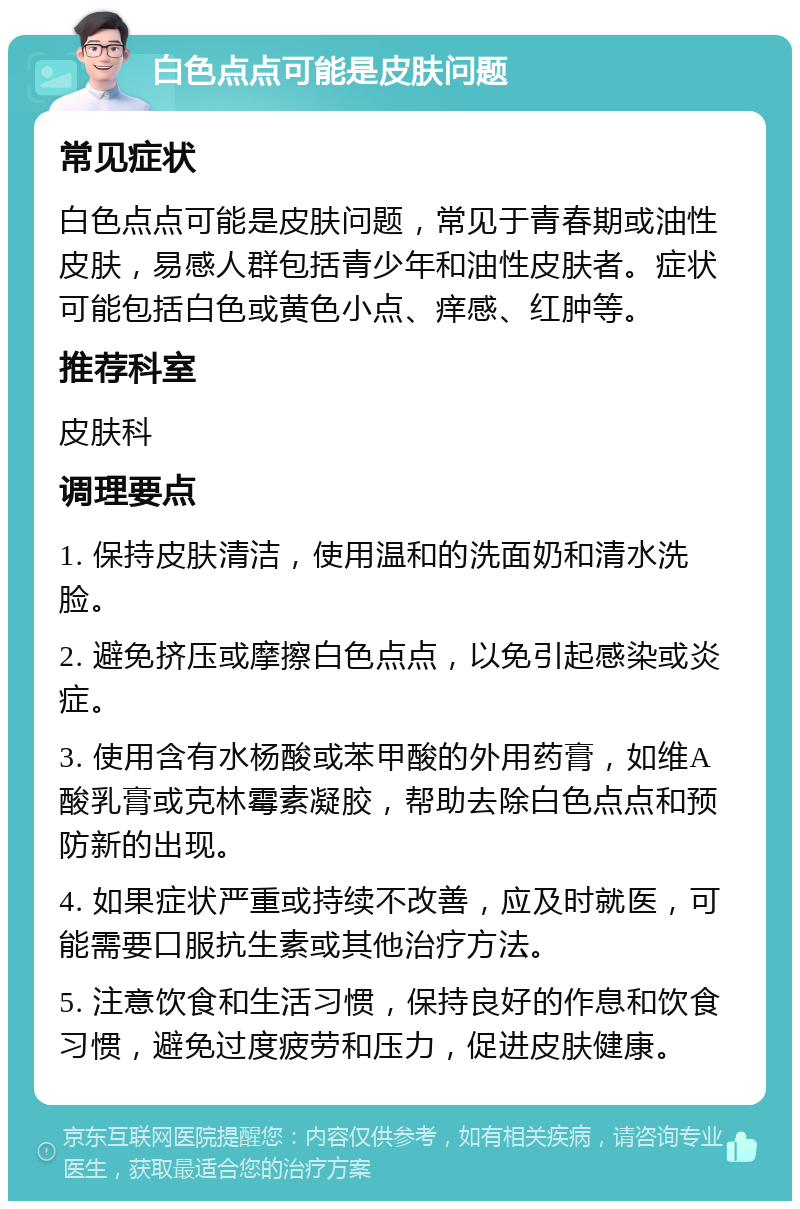 白色点点可能是皮肤问题 常见症状 白色点点可能是皮肤问题，常见于青春期或油性皮肤，易感人群包括青少年和油性皮肤者。症状可能包括白色或黄色小点、痒感、红肿等。 推荐科室 皮肤科 调理要点 1. 保持皮肤清洁，使用温和的洗面奶和清水洗脸。 2. 避免挤压或摩擦白色点点，以免引起感染或炎症。 3. 使用含有水杨酸或苯甲酸的外用药膏，如维A酸乳膏或克林霉素凝胶，帮助去除白色点点和预防新的出现。 4. 如果症状严重或持续不改善，应及时就医，可能需要口服抗生素或其他治疗方法。 5. 注意饮食和生活习惯，保持良好的作息和饮食习惯，避免过度疲劳和压力，促进皮肤健康。