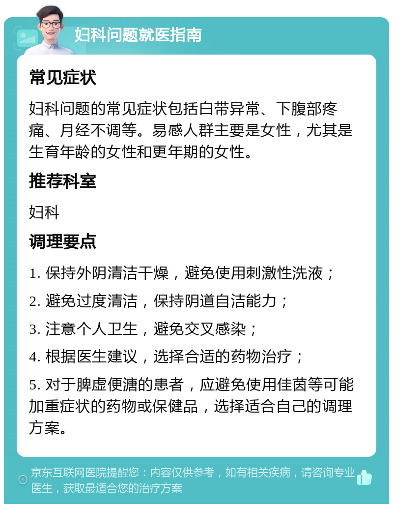 妇科问题就医指南 常见症状 妇科问题的常见症状包括白带异常、下腹部疼痛、月经不调等。易感人群主要是女性，尤其是生育年龄的女性和更年期的女性。 推荐科室 妇科 调理要点 1. 保持外阴清洁干燥，避免使用刺激性洗液； 2. 避免过度清洁，保持阴道自洁能力； 3. 注意个人卫生，避免交叉感染； 4. 根据医生建议，选择合适的药物治疗； 5. 对于脾虚便溏的患者，应避免使用佳茵等可能加重症状的药物或保健品，选择适合自己的调理方案。