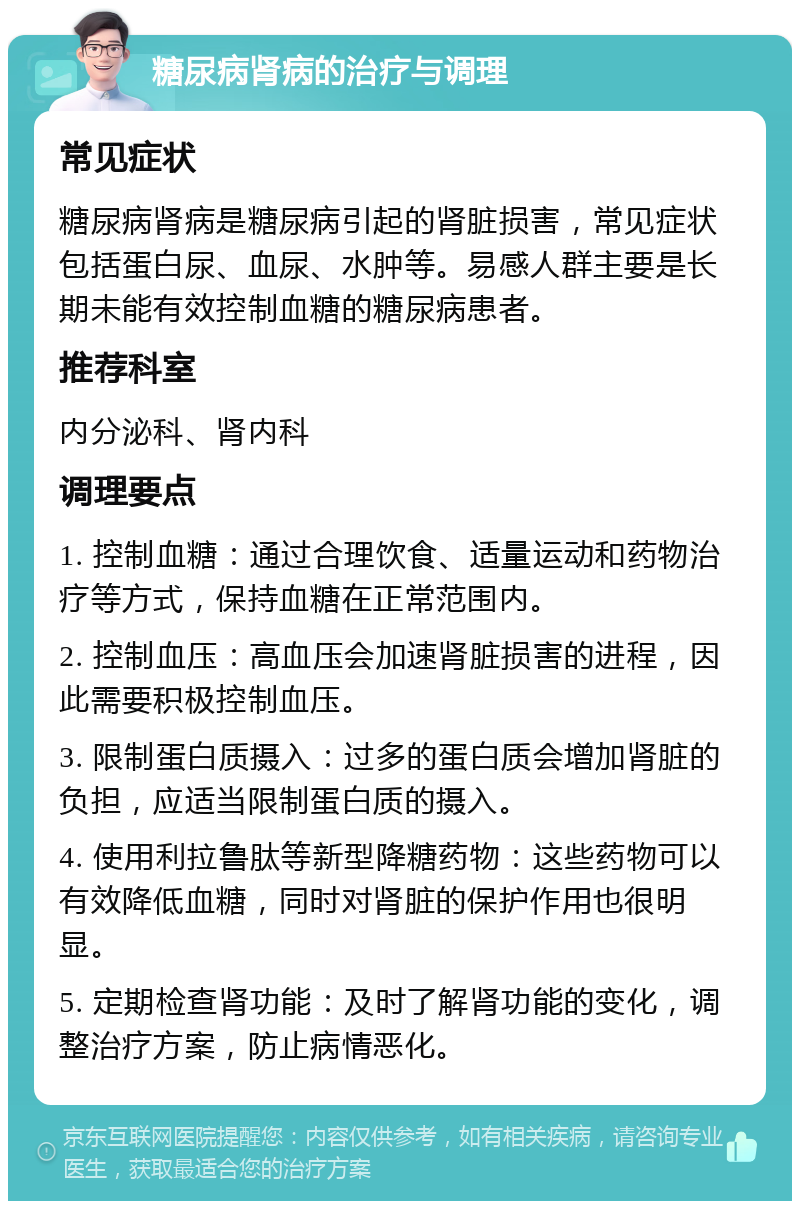 糖尿病肾病的治疗与调理 常见症状 糖尿病肾病是糖尿病引起的肾脏损害，常见症状包括蛋白尿、血尿、水肿等。易感人群主要是长期未能有效控制血糖的糖尿病患者。 推荐科室 内分泌科、肾内科 调理要点 1. 控制血糖：通过合理饮食、适量运动和药物治疗等方式，保持血糖在正常范围内。 2. 控制血压：高血压会加速肾脏损害的进程，因此需要积极控制血压。 3. 限制蛋白质摄入：过多的蛋白质会增加肾脏的负担，应适当限制蛋白质的摄入。 4. 使用利拉鲁肽等新型降糖药物：这些药物可以有效降低血糖，同时对肾脏的保护作用也很明显。 5. 定期检查肾功能：及时了解肾功能的变化，调整治疗方案，防止病情恶化。