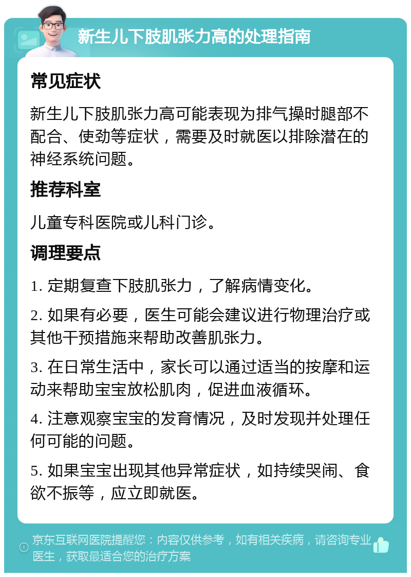 新生儿下肢肌张力高的处理指南 常见症状 新生儿下肢肌张力高可能表现为排气操时腿部不配合、使劲等症状，需要及时就医以排除潜在的神经系统问题。 推荐科室 儿童专科医院或儿科门诊。 调理要点 1. 定期复查下肢肌张力，了解病情变化。 2. 如果有必要，医生可能会建议进行物理治疗或其他干预措施来帮助改善肌张力。 3. 在日常生活中，家长可以通过适当的按摩和运动来帮助宝宝放松肌肉，促进血液循环。 4. 注意观察宝宝的发育情况，及时发现并处理任何可能的问题。 5. 如果宝宝出现其他异常症状，如持续哭闹、食欲不振等，应立即就医。