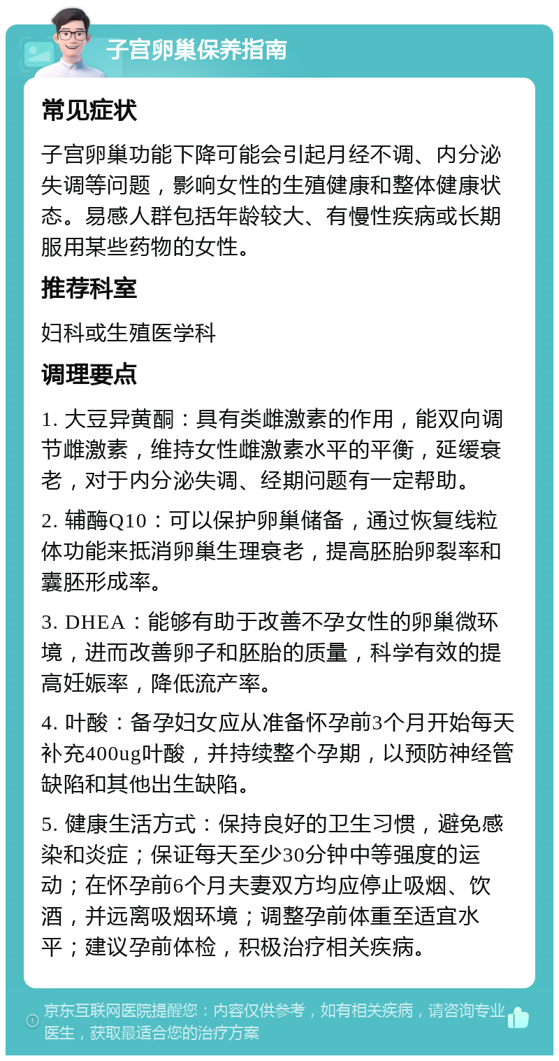 子宫卵巢保养指南 常见症状 子宫卵巢功能下降可能会引起月经不调、内分泌失调等问题，影响女性的生殖健康和整体健康状态。易感人群包括年龄较大、有慢性疾病或长期服用某些药物的女性。 推荐科室 妇科或生殖医学科 调理要点 1. 大豆异黄酮：具有类雌激素的作用，能双向调节雌激素，维持女性雌激素水平的平衡，延缓衰老，对于内分泌失调、经期问题有一定帮助。 2. 辅酶Q10：可以保护卵巢储备，通过恢复线粒体功能来抵消卵巢生理衰老，提高胚胎卵裂率和囊胚形成率。 3. DHEA：能够有助于改善不孕女性的卵巢微环境，进而改善卵子和胚胎的质量，科学有效的提高妊娠率，降低流产率。 4. 叶酸：备孕妇女应从准备怀孕前3个月开始每天补充400ug叶酸，并持续整个孕期，以预防神经管缺陷和其他出生缺陷。 5. 健康生活方式：保持良好的卫生习惯，避免感染和炎症；保证每天至少30分钟中等强度的运动；在怀孕前6个月夫妻双方均应停止吸烟、饮酒，并远离吸烟环境；调整孕前体重至适宜水平；建议孕前体检，积极治疗相关疾病。