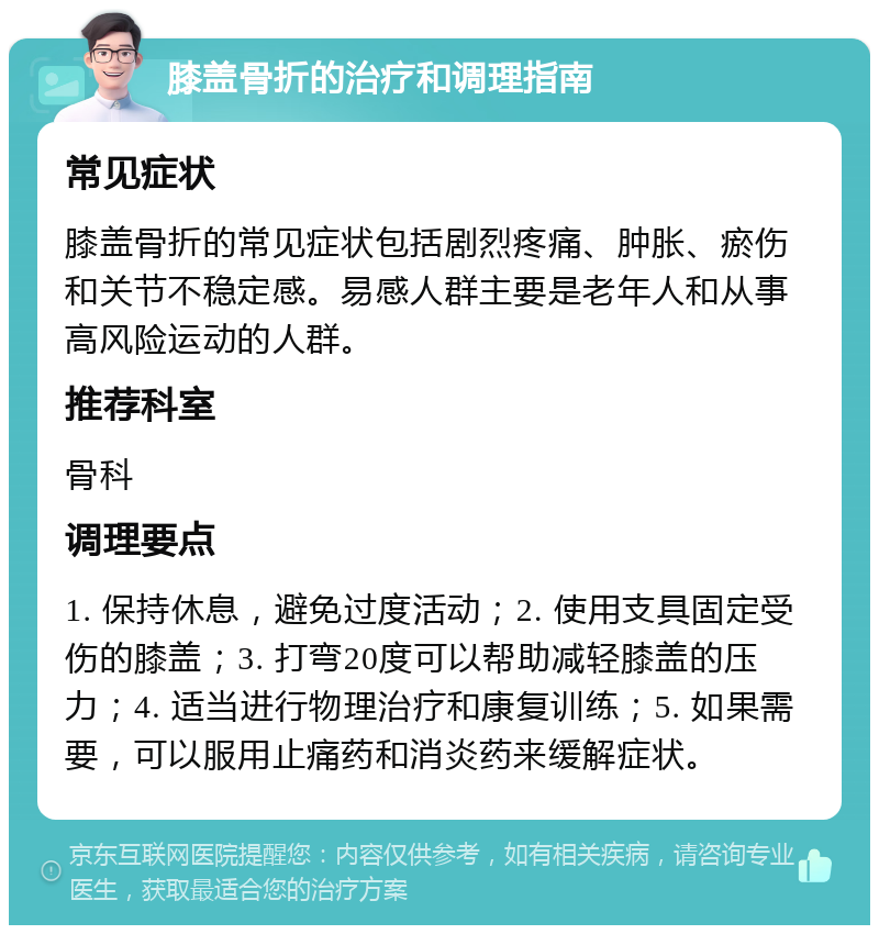 膝盖骨折的治疗和调理指南 常见症状 膝盖骨折的常见症状包括剧烈疼痛、肿胀、瘀伤和关节不稳定感。易感人群主要是老年人和从事高风险运动的人群。 推荐科室 骨科 调理要点 1. 保持休息，避免过度活动；2. 使用支具固定受伤的膝盖；3. 打弯20度可以帮助减轻膝盖的压力；4. 适当进行物理治疗和康复训练；5. 如果需要，可以服用止痛药和消炎药来缓解症状。