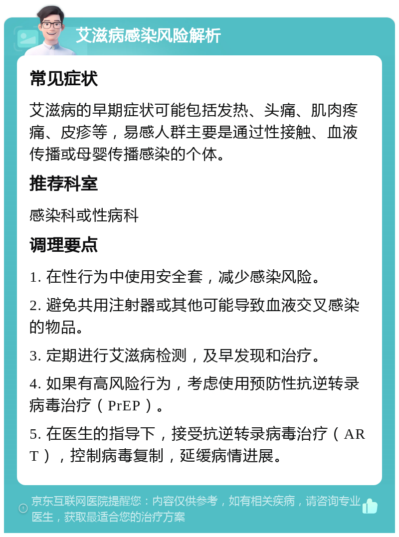 艾滋病感染风险解析 常见症状 艾滋病的早期症状可能包括发热、头痛、肌肉疼痛、皮疹等，易感人群主要是通过性接触、血液传播或母婴传播感染的个体。 推荐科室 感染科或性病科 调理要点 1. 在性行为中使用安全套，减少感染风险。 2. 避免共用注射器或其他可能导致血液交叉感染的物品。 3. 定期进行艾滋病检测，及早发现和治疗。 4. 如果有高风险行为，考虑使用预防性抗逆转录病毒治疗（PrEP）。 5. 在医生的指导下，接受抗逆转录病毒治疗（ART），控制病毒复制，延缓病情进展。