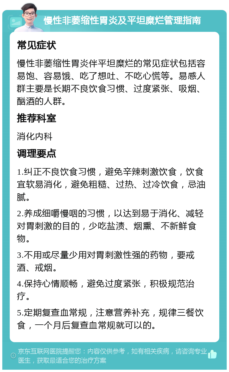 慢性非萎缩性胃炎及平坦糜烂管理指南 常见症状 慢性非萎缩性胃炎伴平坦糜烂的常见症状包括容易饱、容易饿、吃了想吐、不吃心慌等。易感人群主要是长期不良饮食习惯、过度紧张、吸烟、酗酒的人群。 推荐科室 消化内科 调理要点 1.纠正不良饮食习惯，避免辛辣刺激饮食，饮食宜软易消化，避免粗糙、过热、过冷饮食，忌油腻。 2.养成细嚼慢咽的习惯，以达到易于消化、减轻对胃刺激的目的，少吃盐渍、烟熏、不新鲜食物。 3.不用或尽量少用对胃刺激性强的药物，要戒酒、戒烟。 4.保持心情顺畅，避免过度紧张，积极规范治疗。 5.定期复查血常规，注意营养补充，规律三餐饮食，一个月后复查血常规就可以的。