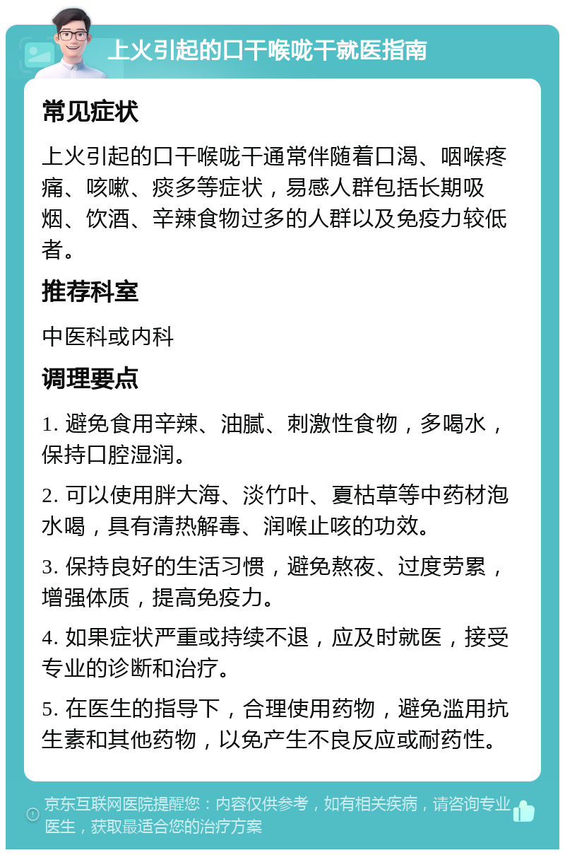 上火引起的口干喉咙干就医指南 常见症状 上火引起的口干喉咙干通常伴随着口渴、咽喉疼痛、咳嗽、痰多等症状，易感人群包括长期吸烟、饮酒、辛辣食物过多的人群以及免疫力较低者。 推荐科室 中医科或内科 调理要点 1. 避免食用辛辣、油腻、刺激性食物，多喝水，保持口腔湿润。 2. 可以使用胖大海、淡竹叶、夏枯草等中药材泡水喝，具有清热解毒、润喉止咳的功效。 3. 保持良好的生活习惯，避免熬夜、过度劳累，增强体质，提高免疫力。 4. 如果症状严重或持续不退，应及时就医，接受专业的诊断和治疗。 5. 在医生的指导下，合理使用药物，避免滥用抗生素和其他药物，以免产生不良反应或耐药性。