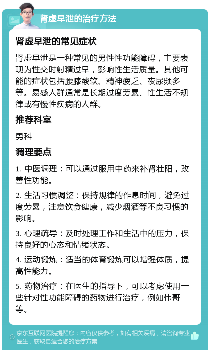 肾虚早泄的治疗方法 肾虚早泄的常见症状 肾虚早泄是一种常见的男性性功能障碍，主要表现为性交时射精过早，影响性生活质量。其他可能的症状包括腰膝酸软、精神疲乏、夜尿频多等。易感人群通常是长期过度劳累、性生活不规律或有慢性疾病的人群。 推荐科室 男科 调理要点 1. 中医调理：可以通过服用中药来补肾壮阳，改善性功能。 2. 生活习惯调整：保持规律的作息时间，避免过度劳累，注意饮食健康，减少烟酒等不良习惯的影响。 3. 心理疏导：及时处理工作和生活中的压力，保持良好的心态和情绪状态。 4. 运动锻炼：适当的体育锻炼可以增强体质，提高性能力。 5. 药物治疗：在医生的指导下，可以考虑使用一些针对性功能障碍的药物进行治疗，例如伟哥等。