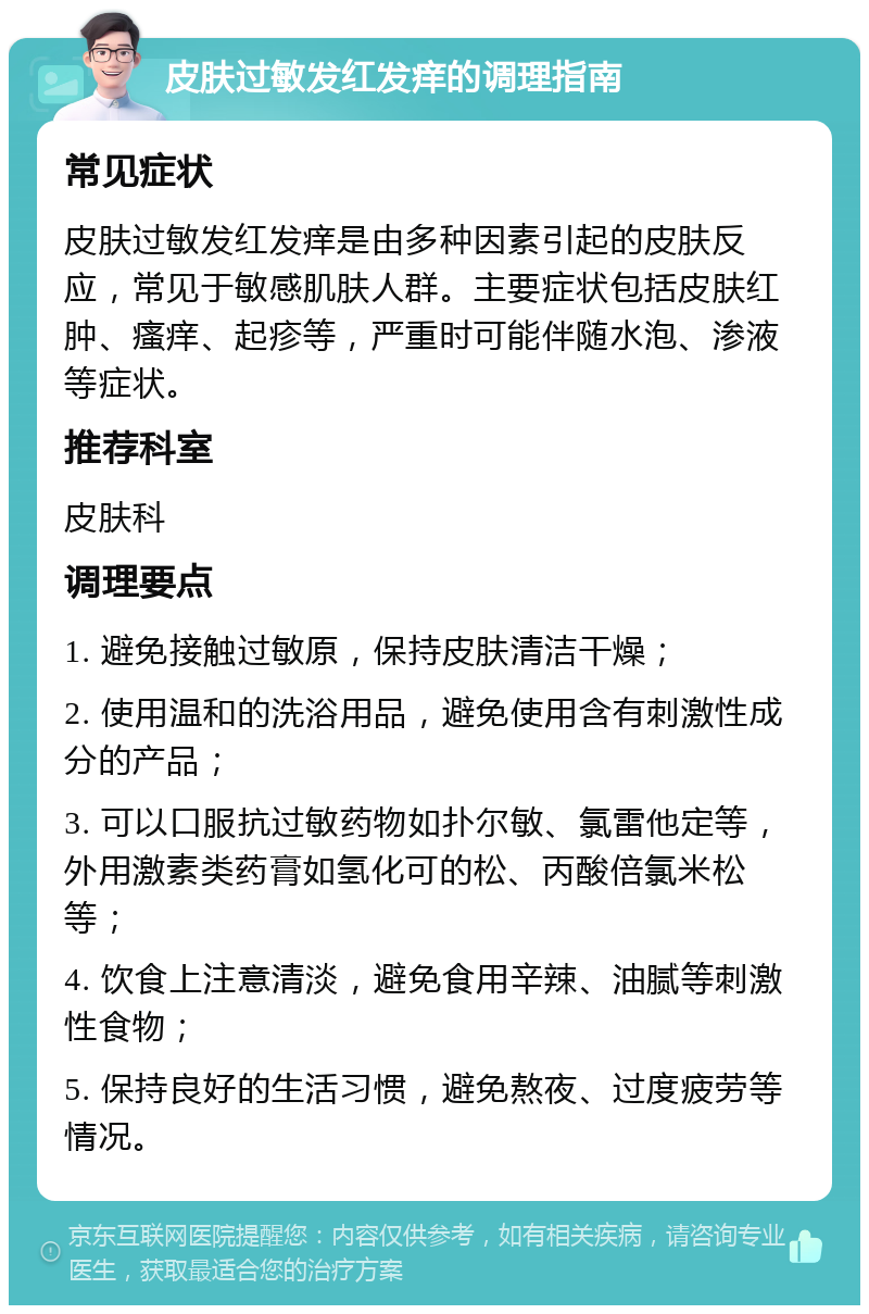 皮肤过敏发红发痒的调理指南 常见症状 皮肤过敏发红发痒是由多种因素引起的皮肤反应，常见于敏感肌肤人群。主要症状包括皮肤红肿、瘙痒、起疹等，严重时可能伴随水泡、渗液等症状。 推荐科室 皮肤科 调理要点 1. 避免接触过敏原，保持皮肤清洁干燥； 2. 使用温和的洗浴用品，避免使用含有刺激性成分的产品； 3. 可以口服抗过敏药物如扑尔敏、氯雷他定等，外用激素类药膏如氢化可的松、丙酸倍氯米松等； 4. 饮食上注意清淡，避免食用辛辣、油腻等刺激性食物； 5. 保持良好的生活习惯，避免熬夜、过度疲劳等情况。