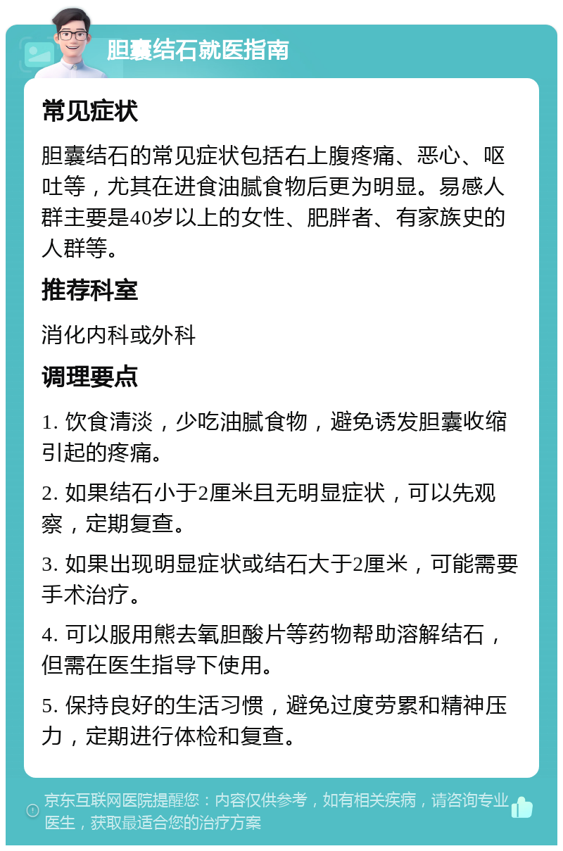 胆囊结石就医指南 常见症状 胆囊结石的常见症状包括右上腹疼痛、恶心、呕吐等，尤其在进食油腻食物后更为明显。易感人群主要是40岁以上的女性、肥胖者、有家族史的人群等。 推荐科室 消化内科或外科 调理要点 1. 饮食清淡，少吃油腻食物，避免诱发胆囊收缩引起的疼痛。 2. 如果结石小于2厘米且无明显症状，可以先观察，定期复查。 3. 如果出现明显症状或结石大于2厘米，可能需要手术治疗。 4. 可以服用熊去氧胆酸片等药物帮助溶解结石，但需在医生指导下使用。 5. 保持良好的生活习惯，避免过度劳累和精神压力，定期进行体检和复查。