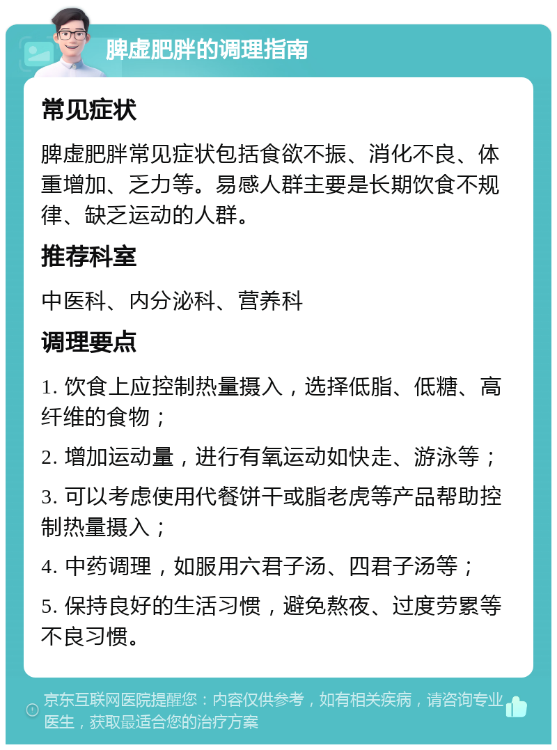 脾虚肥胖的调理指南 常见症状 脾虚肥胖常见症状包括食欲不振、消化不良、体重增加、乏力等。易感人群主要是长期饮食不规律、缺乏运动的人群。 推荐科室 中医科、内分泌科、营养科 调理要点 1. 饮食上应控制热量摄入，选择低脂、低糖、高纤维的食物； 2. 增加运动量，进行有氧运动如快走、游泳等； 3. 可以考虑使用代餐饼干或脂老虎等产品帮助控制热量摄入； 4. 中药调理，如服用六君子汤、四君子汤等； 5. 保持良好的生活习惯，避免熬夜、过度劳累等不良习惯。