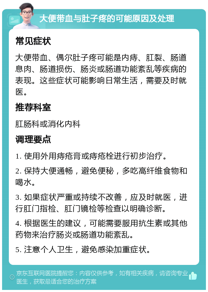 大便带血与肚子疼的可能原因及处理 常见症状 大便带血、偶尔肚子疼可能是内痔、肛裂、肠道息肉、肠道损伤、肠炎或肠道功能紊乱等疾病的表现。这些症状可能影响日常生活，需要及时就医。 推荐科室 肛肠科或消化内科 调理要点 1. 使用外用痔疮膏或痔疮栓进行初步治疗。 2. 保持大便通畅，避免便秘，多吃高纤维食物和喝水。 3. 如果症状严重或持续不改善，应及时就医，进行肛门指检、肛门镜检等检查以明确诊断。 4. 根据医生的建议，可能需要服用抗生素或其他药物来治疗肠炎或肠道功能紊乱。 5. 注意个人卫生，避免感染加重症状。