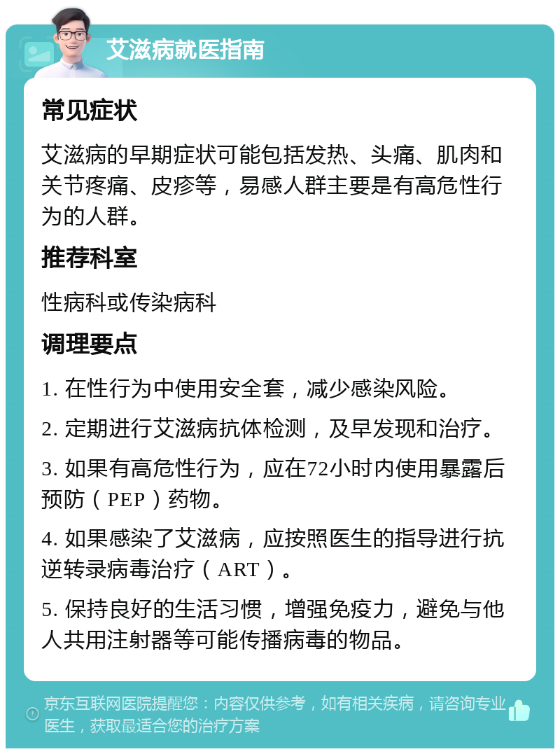 艾滋病就医指南 常见症状 艾滋病的早期症状可能包括发热、头痛、肌肉和关节疼痛、皮疹等，易感人群主要是有高危性行为的人群。 推荐科室 性病科或传染病科 调理要点 1. 在性行为中使用安全套，减少感染风险。 2. 定期进行艾滋病抗体检测，及早发现和治疗。 3. 如果有高危性行为，应在72小时内使用暴露后预防（PEP）药物。 4. 如果感染了艾滋病，应按照医生的指导进行抗逆转录病毒治疗（ART）。 5. 保持良好的生活习惯，增强免疫力，避免与他人共用注射器等可能传播病毒的物品。