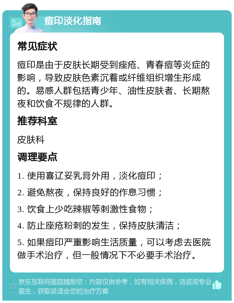 痘印淡化指南 常见症状 痘印是由于皮肤长期受到痤疮、青春痘等炎症的影响，导致皮肤色素沉着或纤维组织增生形成的。易感人群包括青少年、油性皮肤者、长期熬夜和饮食不规律的人群。 推荐科室 皮肤科 调理要点 1. 使用喜辽妥乳膏外用，淡化痘印； 2. 避免熬夜，保持良好的作息习惯； 3. 饮食上少吃辣椒等刺激性食物； 4. 防止座疮粉刺的发生，保持皮肤清洁； 5. 如果痘印严重影响生活质量，可以考虑去医院做手术治疗，但一般情况下不必要手术治疗。