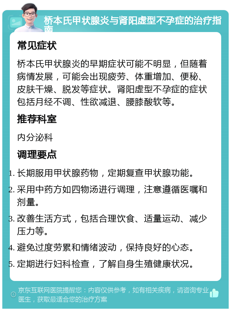 桥本氏甲状腺炎与肾阳虚型不孕症的治疗指南 常见症状 桥本氏甲状腺炎的早期症状可能不明显，但随着病情发展，可能会出现疲劳、体重增加、便秘、皮肤干燥、脱发等症状。肾阳虚型不孕症的症状包括月经不调、性欲减退、腰膝酸软等。 推荐科室 内分泌科 调理要点 长期服用甲状腺药物，定期复查甲状腺功能。 采用中药方如四物汤进行调理，注意遵循医嘱和剂量。 改善生活方式，包括合理饮食、适量运动、减少压力等。 避免过度劳累和情绪波动，保持良好的心态。 定期进行妇科检查，了解自身生殖健康状况。