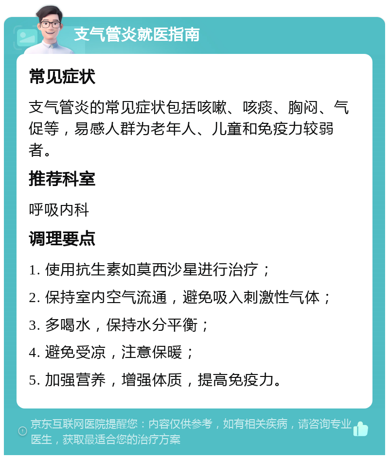 支气管炎就医指南 常见症状 支气管炎的常见症状包括咳嗽、咳痰、胸闷、气促等，易感人群为老年人、儿童和免疫力较弱者。 推荐科室 呼吸内科 调理要点 1. 使用抗生素如莫西沙星进行治疗； 2. 保持室内空气流通，避免吸入刺激性气体； 3. 多喝水，保持水分平衡； 4. 避免受凉，注意保暖； 5. 加强营养，增强体质，提高免疫力。