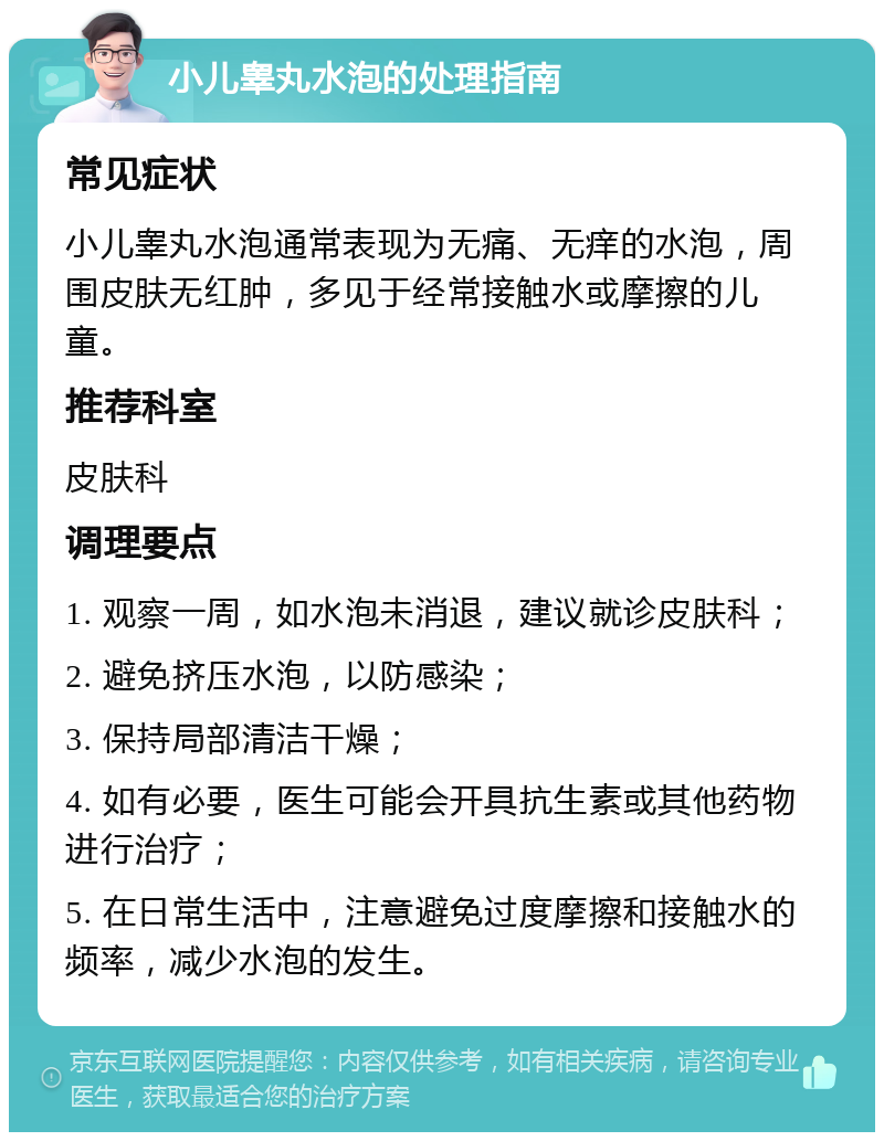 小儿睾丸水泡的处理指南 常见症状 小儿睾丸水泡通常表现为无痛、无痒的水泡，周围皮肤无红肿，多见于经常接触水或摩擦的儿童。 推荐科室 皮肤科 调理要点 1. 观察一周，如水泡未消退，建议就诊皮肤科； 2. 避免挤压水泡，以防感染； 3. 保持局部清洁干燥； 4. 如有必要，医生可能会开具抗生素或其他药物进行治疗； 5. 在日常生活中，注意避免过度摩擦和接触水的频率，减少水泡的发生。