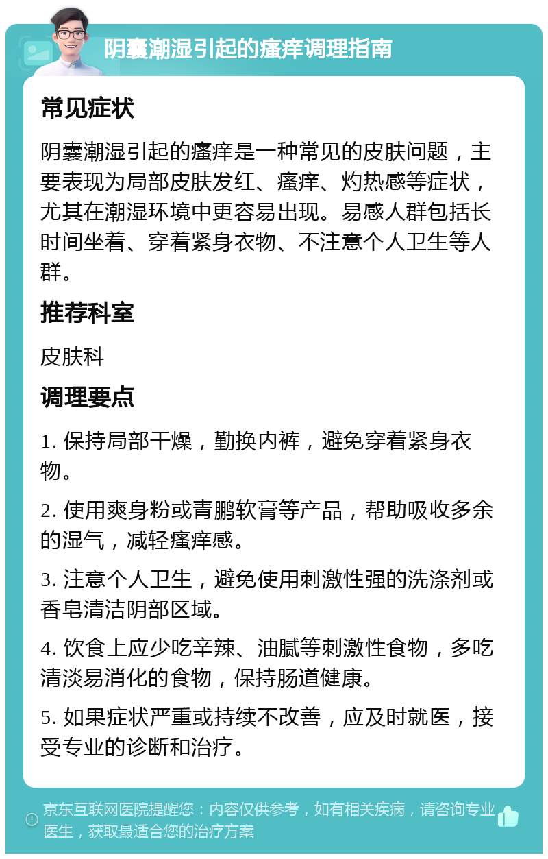 阴囊潮湿引起的瘙痒调理指南 常见症状 阴囊潮湿引起的瘙痒是一种常见的皮肤问题，主要表现为局部皮肤发红、瘙痒、灼热感等症状，尤其在潮湿环境中更容易出现。易感人群包括长时间坐着、穿着紧身衣物、不注意个人卫生等人群。 推荐科室 皮肤科 调理要点 1. 保持局部干燥，勤换内裤，避免穿着紧身衣物。 2. 使用爽身粉或青鹏软膏等产品，帮助吸收多余的湿气，减轻瘙痒感。 3. 注意个人卫生，避免使用刺激性强的洗涤剂或香皂清洁阴部区域。 4. 饮食上应少吃辛辣、油腻等刺激性食物，多吃清淡易消化的食物，保持肠道健康。 5. 如果症状严重或持续不改善，应及时就医，接受专业的诊断和治疗。