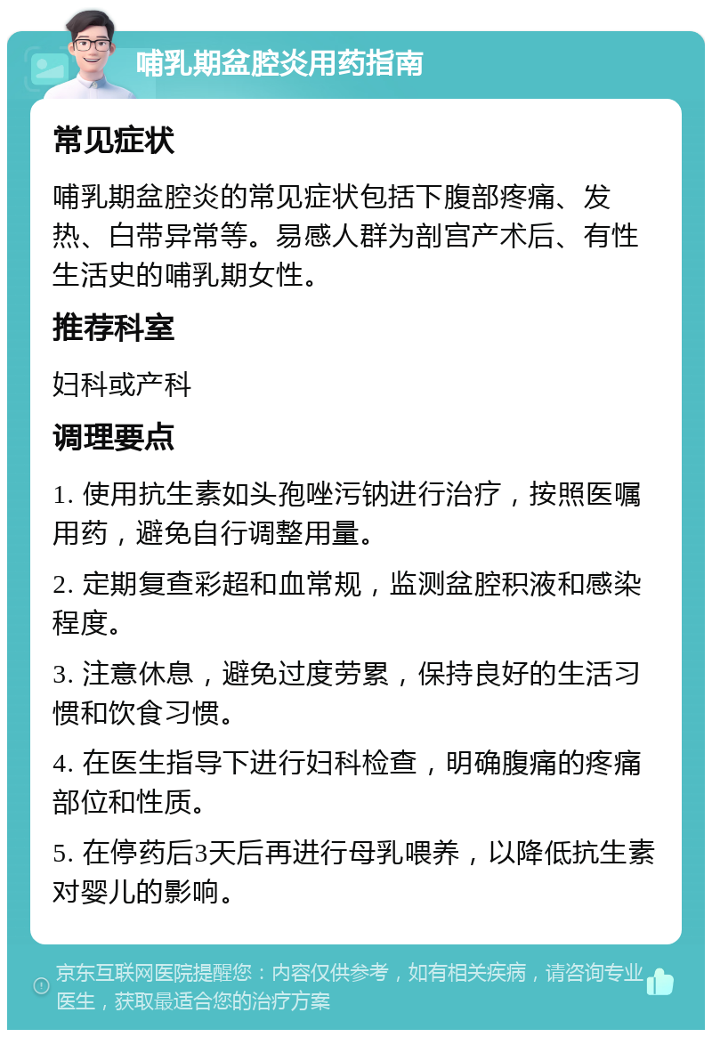 哺乳期盆腔炎用药指南 常见症状 哺乳期盆腔炎的常见症状包括下腹部疼痛、发热、白带异常等。易感人群为剖宫产术后、有性生活史的哺乳期女性。 推荐科室 妇科或产科 调理要点 1. 使用抗生素如头孢唑污钠进行治疗，按照医嘱用药，避免自行调整用量。 2. 定期复查彩超和血常规，监测盆腔积液和感染程度。 3. 注意休息，避免过度劳累，保持良好的生活习惯和饮食习惯。 4. 在医生指导下进行妇科检查，明确腹痛的疼痛部位和性质。 5. 在停药后3天后再进行母乳喂养，以降低抗生素对婴儿的影响。