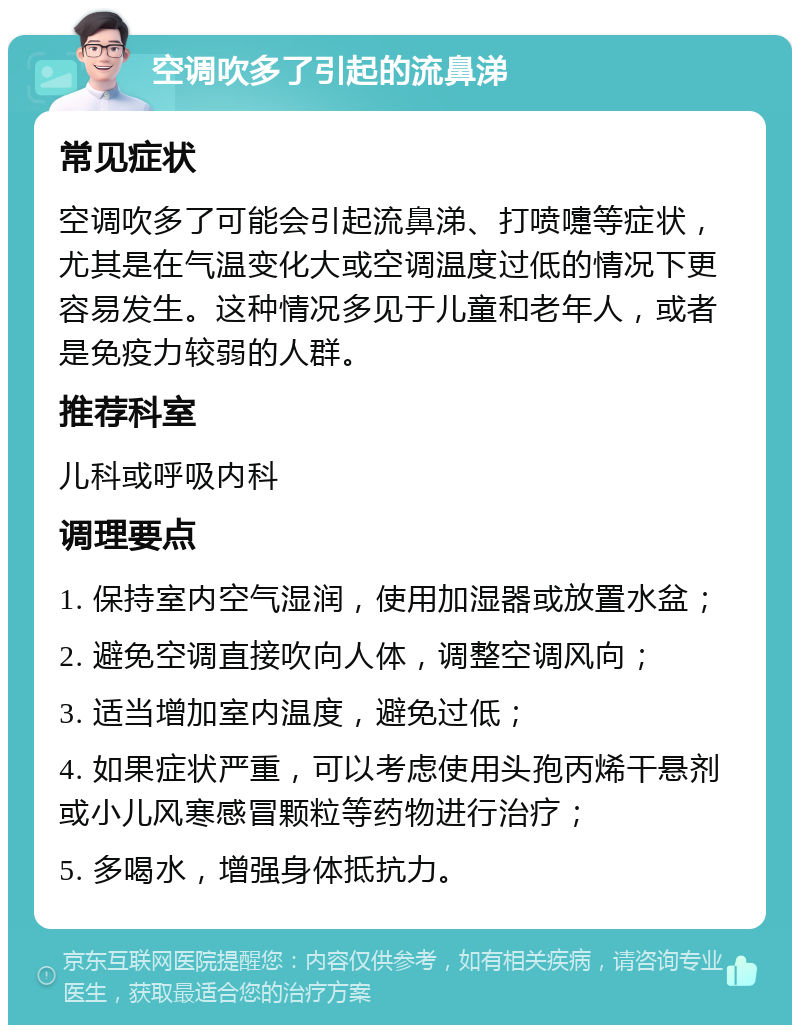 空调吹多了引起的流鼻涕 常见症状 空调吹多了可能会引起流鼻涕、打喷嚏等症状，尤其是在气温变化大或空调温度过低的情况下更容易发生。这种情况多见于儿童和老年人，或者是免疫力较弱的人群。 推荐科室 儿科或呼吸内科 调理要点 1. 保持室内空气湿润，使用加湿器或放置水盆； 2. 避免空调直接吹向人体，调整空调风向； 3. 适当增加室内温度，避免过低； 4. 如果症状严重，可以考虑使用头孢丙烯干悬剂或小儿风寒感冒颗粒等药物进行治疗； 5. 多喝水，增强身体抵抗力。