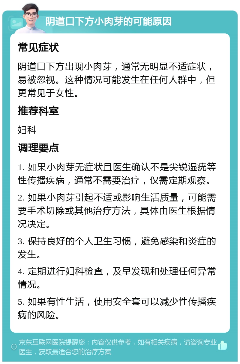 阴道口下方小肉芽的可能原因 常见症状 阴道口下方出现小肉芽，通常无明显不适症状，易被忽视。这种情况可能发生在任何人群中，但更常见于女性。 推荐科室 妇科 调理要点 1. 如果小肉芽无症状且医生确认不是尖锐湿疣等性传播疾病，通常不需要治疗，仅需定期观察。 2. 如果小肉芽引起不适或影响生活质量，可能需要手术切除或其他治疗方法，具体由医生根据情况决定。 3. 保持良好的个人卫生习惯，避免感染和炎症的发生。 4. 定期进行妇科检查，及早发现和处理任何异常情况。 5. 如果有性生活，使用安全套可以减少性传播疾病的风险。