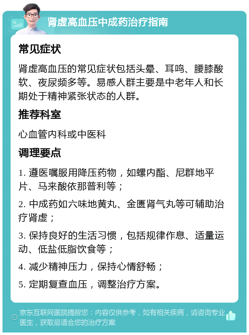 肾虚高血压中成药治疗指南 常见症状 肾虚高血压的常见症状包括头晕、耳鸣、腰膝酸软、夜尿频多等。易感人群主要是中老年人和长期处于精神紧张状态的人群。 推荐科室 心血管内科或中医科 调理要点 1. 遵医嘱服用降压药物，如螺内酯、尼群地平片、马来酸依那普利等； 2. 中成药如六味地黄丸、金匮肾气丸等可辅助治疗肾虚； 3. 保持良好的生活习惯，包括规律作息、适量运动、低盐低脂饮食等； 4. 减少精神压力，保持心情舒畅； 5. 定期复查血压，调整治疗方案。