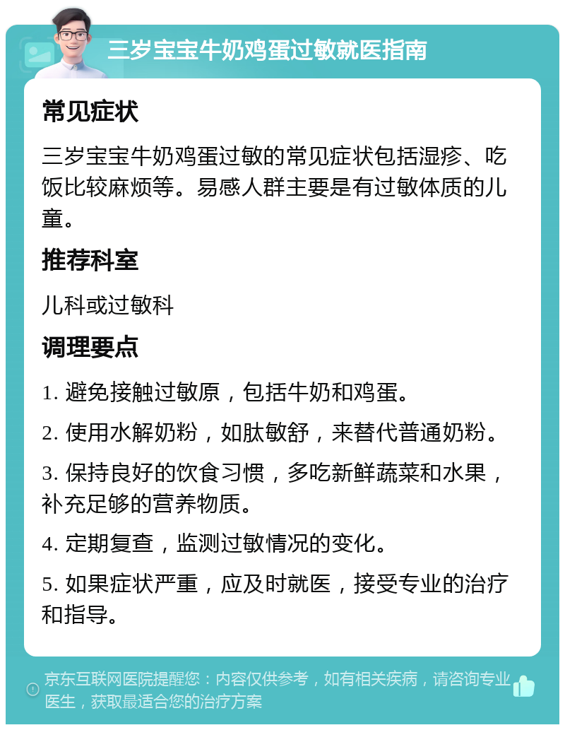 三岁宝宝牛奶鸡蛋过敏就医指南 常见症状 三岁宝宝牛奶鸡蛋过敏的常见症状包括湿疹、吃饭比较麻烦等。易感人群主要是有过敏体质的儿童。 推荐科室 儿科或过敏科 调理要点 1. 避免接触过敏原，包括牛奶和鸡蛋。 2. 使用水解奶粉，如肽敏舒，来替代普通奶粉。 3. 保持良好的饮食习惯，多吃新鲜蔬菜和水果，补充足够的营养物质。 4. 定期复查，监测过敏情况的变化。 5. 如果症状严重，应及时就医，接受专业的治疗和指导。