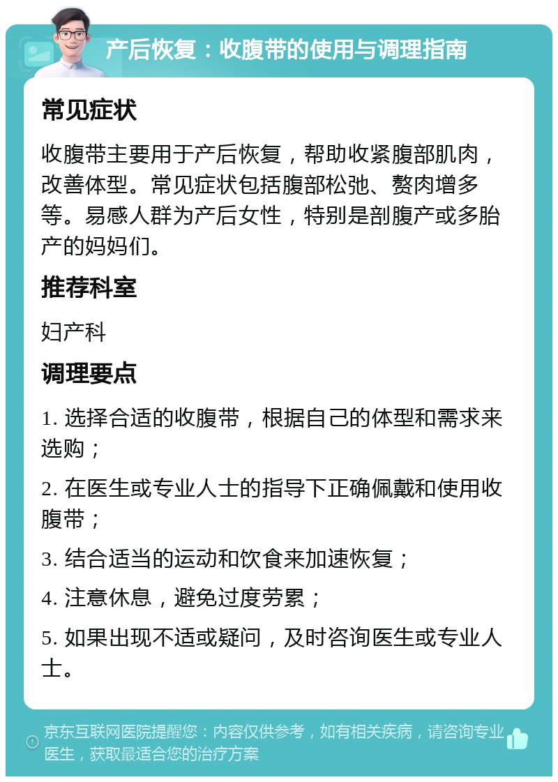 产后恢复：收腹带的使用与调理指南 常见症状 收腹带主要用于产后恢复，帮助收紧腹部肌肉，改善体型。常见症状包括腹部松弛、赘肉增多等。易感人群为产后女性，特别是剖腹产或多胎产的妈妈们。 推荐科室 妇产科 调理要点 1. 选择合适的收腹带，根据自己的体型和需求来选购； 2. 在医生或专业人士的指导下正确佩戴和使用收腹带； 3. 结合适当的运动和饮食来加速恢复； 4. 注意休息，避免过度劳累； 5. 如果出现不适或疑问，及时咨询医生或专业人士。